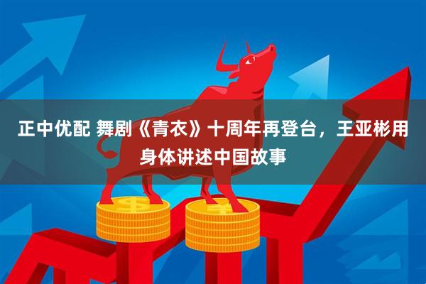 正中优配 舞剧《青衣》十周年再登台，王亚彬用身体讲述中国故事