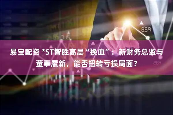 易宝配资 *ST智胜高层“换血”：新财务总监与董事履新，能否扭转亏损局面？