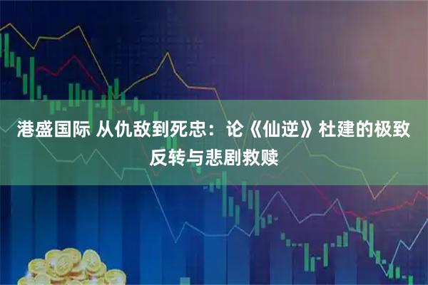 港盛国际 从仇敌到死忠：论《仙逆》杜建的极致反转与悲剧救赎