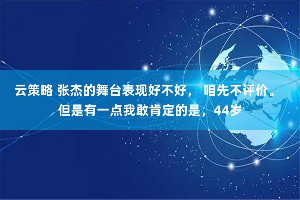 云策略 张杰的舞台表现好不好， 咱先不评价。 但是有一点我敢肯定的是，44岁