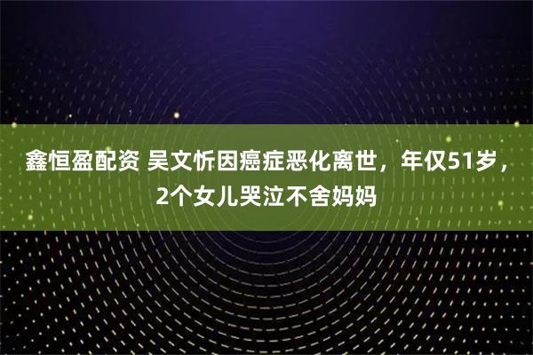 鑫恒盈配资 吴文忻因癌症恶化离世，年仅51岁，2个女儿哭泣不舍妈妈