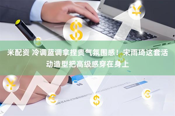 米配资 冷调蓝调拿捏贵气氛围感！宋雨琦这套活动造型把高级感穿在身上
