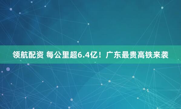 领航配资 每公里超6.4亿！广东最贵高铁来袭