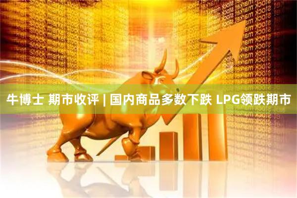 牛博士 期市收评 | 国内商品多数下跌 LPG领跌期市