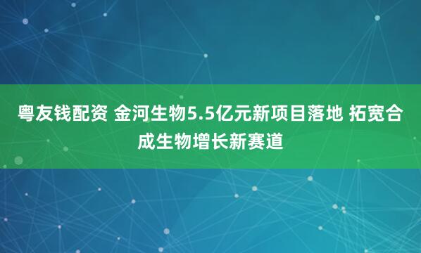 粤友钱配资 金河生物5.5亿元新项目落地 拓宽合成生物增长新赛道