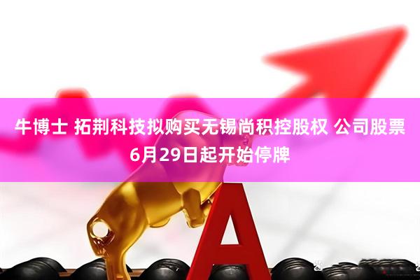 牛博士 拓荆科技拟购买无锡尚积控股权 公司股票6月29日起开始停牌