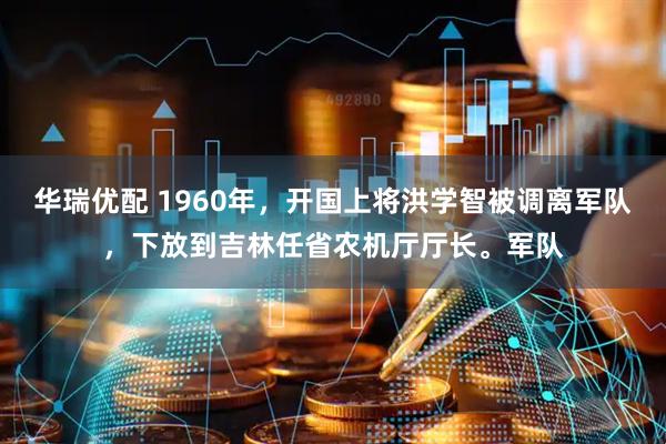 华瑞优配 1960年，开国上将洪学智被调离军队，下放到吉林任省农机厅厅长。军队