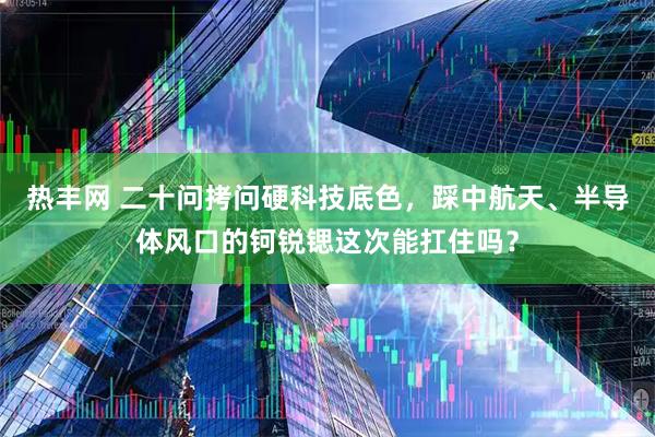 热丰网 二十问拷问硬科技底色，踩中航天、半导体风口的钶锐锶这次能扛住吗？