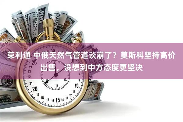 荣利通 中俄天然气管道谈崩了？莫斯科坚持高价出售，没想到中方态度更坚决