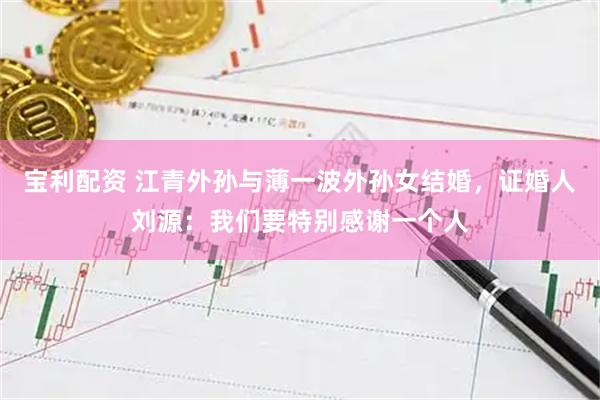 宝利配资 江青外孙与薄一波外孙女结婚，证婚人刘源：我们要特别感谢一个人