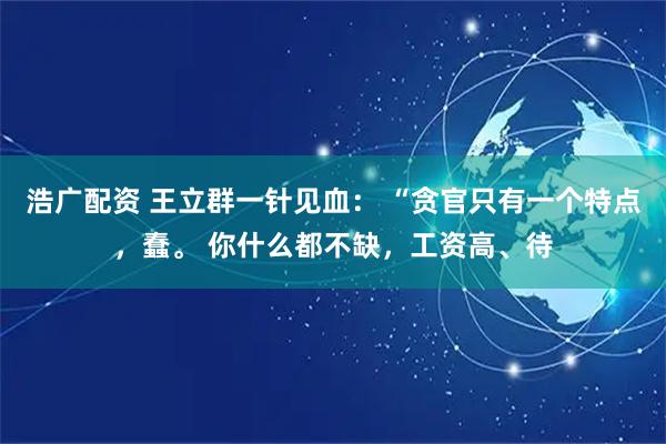 浩广配资 王立群一针见血： “贪官只有一个特点，蠢。 你什么都不缺，工资高、待