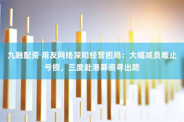 九融配资 用友网络深陷经营困局：大幅减员难止亏损，三度赴港募资寻出路
