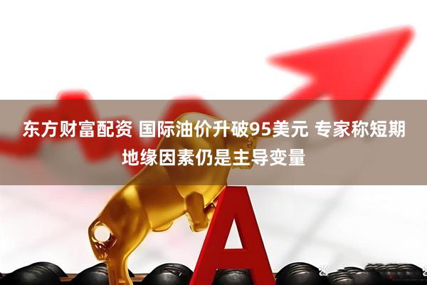 东方财富配资 国际油价升破95美元 专家称短期地缘因素仍是主导变量